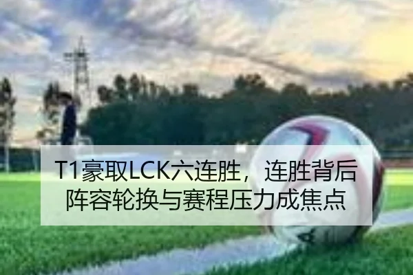 T1豪取LCK六连胜，连胜背后阵容轮换与赛程压力成焦点